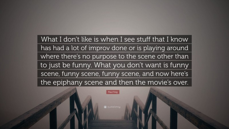 Paul Feig Quote: “What I don’t like is when I see stuff that I know has had a lot of improv done or is playing around where there’s no purpose to the scene other than to just be funny. What you don’t want is funny scene, funny scene, funny scene, and now here’s the epiphany scene and then the movie’s over.”