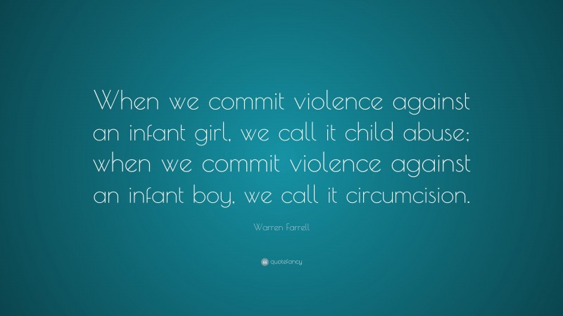 Warren Farrell Quote: “When we commit violence against an infant girl, we call it child abuse; when we commit violence against an infant boy, we call it circumcision.”