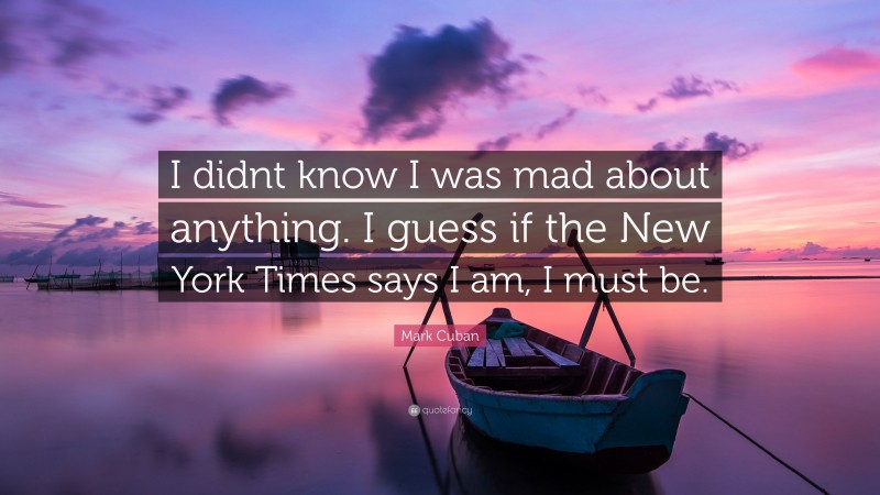 Mark Cuban Quote: “I didnt know I was mad about anything. I guess if the New York Times says I am, I must be.”