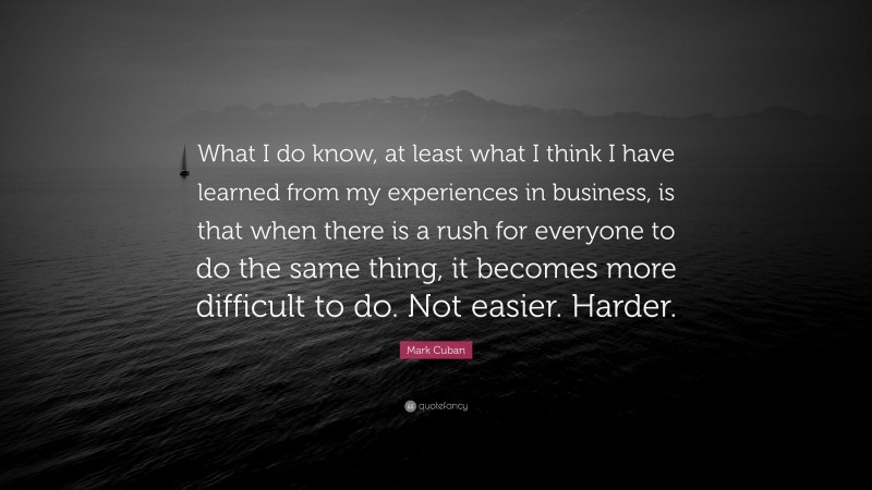 Mark Cuban Quote: “What I do know, at least what I think I have learned from my experiences in business, is that when there is a rush for everyone to do the same thing, it becomes more difficult to do. Not easier. Harder.”