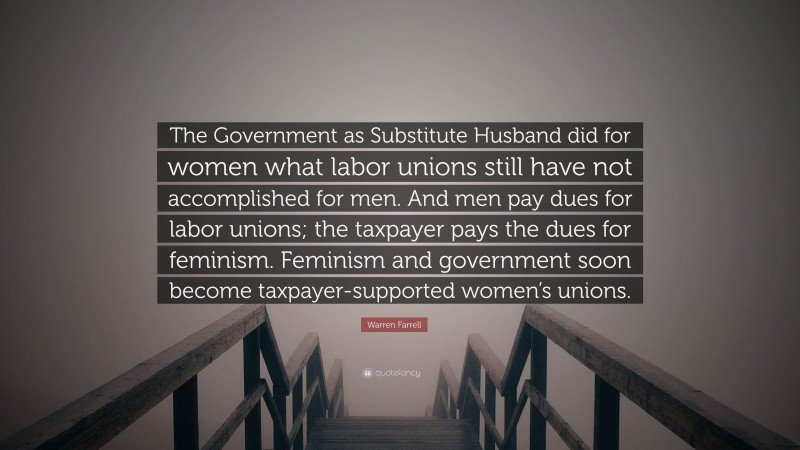 Warren Farrell Quote: “The Government as Substitute Husband did for women what labor unions still have not accomplished for men. And men pay dues for labor unions; the taxpayer pays the dues for feminism. Feminism and government soon become taxpayer-supported women’s unions.”