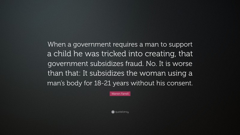 Warren Farrell Quote: “When a government requires a man to support a child he was tricked into creating, that government subsidizes fraud. No. It is worse than that: It subsidizes the woman using a man’s body for 18-21 years without his consent.”