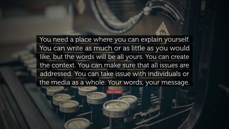 Mark Cuban Quote: “You need a place where you can explain yourself. You can write as much or as little as you would like, but the words will be all yours. You can create the context. You can make sure that all issues are addressed. You can take issue with individuals or the media as a whole. Your words, your message.”
