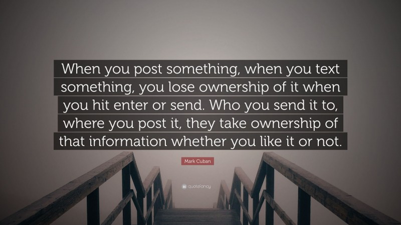 Mark Cuban Quote: “When you post something, when you text something, you lose ownership of it when you hit enter or send. Who you send it to, where you post it, they take ownership of that information whether you like it or not.”