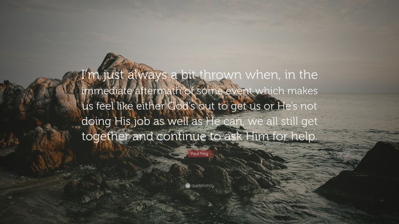 Paul Feig Quote: “I’m just always a bit thrown when, in the immediate aftermath of some event which makes us feel like either God’s out to get us or He’s not doing His job as well as He can, we all still get together and continue to ask Him for help.”