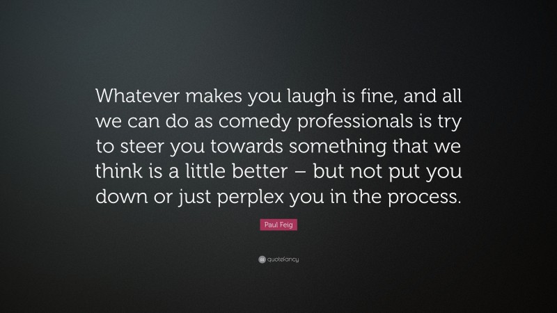 Paul Feig Quote: “Whatever makes you laugh is fine, and all we can do as comedy professionals is try to steer you towards something that we think is a little better – but not put you down or just perplex you in the process.”
