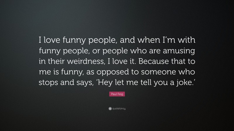 Paul Feig Quote: “I love funny people, and when I’m with funny people, or people who are amusing in their weirdness, I love it. Because that to me is funny, as opposed to someone who stops and says, ‘Hey let me tell you a joke.’”