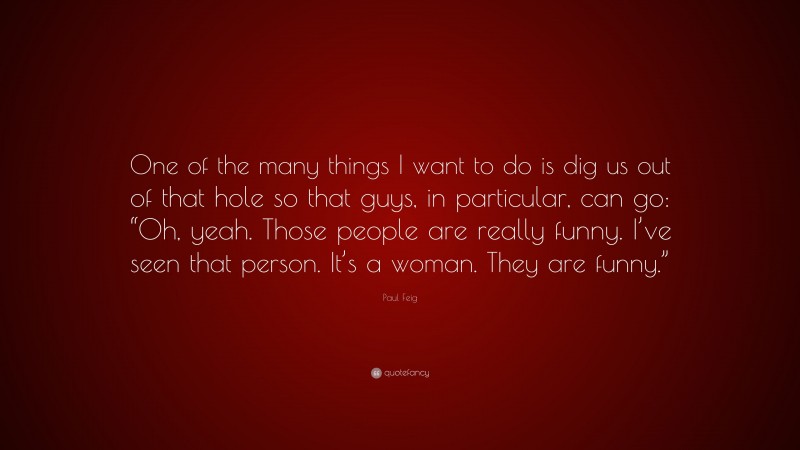 Paul Feig Quote: “One of the many things I want to do is dig us out of that hole so that guys, in particular, can go: “Oh, yeah. Those people are really funny. I’ve seen that person. It’s a woman. They are funny.””