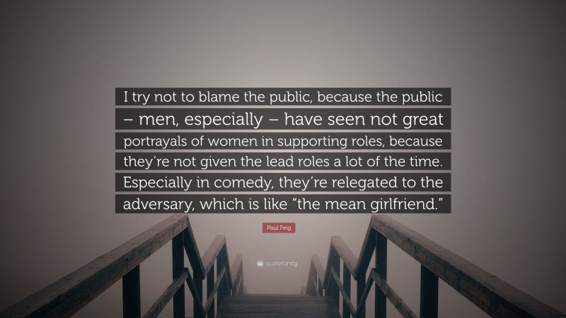 Paul Feig Quote: “I try not to blame the public, because the public – men, especially – have seen not great portrayals of women in supporting roles, because they’re not given the lead roles a lot of the time. Especially in comedy, they’re relegated to the adversary, which is like “the mean girlfriend.””