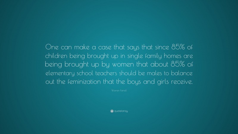 Warren Farrell Quote: “One can make a case that says that since 85% of children being brought up in single family homes are being brought up by women that about 85% of elementary school teachers should be males to balance out the feminization that the boys and girls receive.”