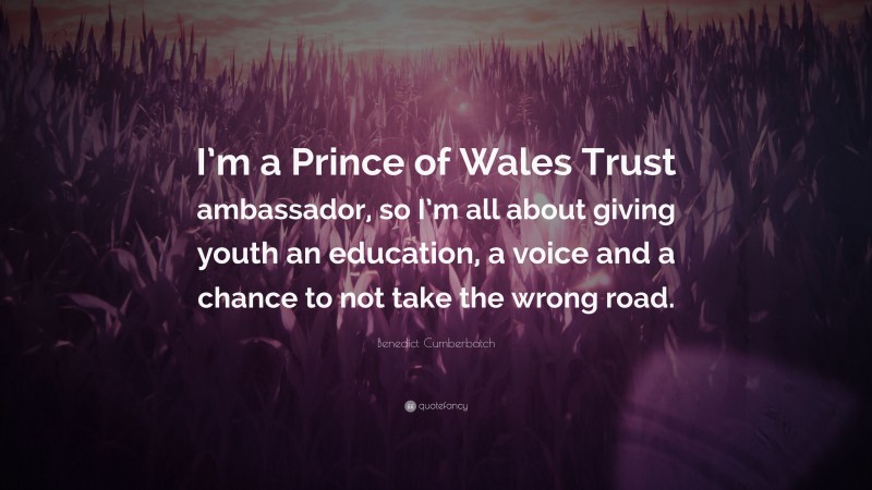 Benedict Cumberbatch Quote: “I’m a Prince of Wales Trust ambassador, so I’m all about giving youth an education, a voice and a chance to not take the wrong road.”