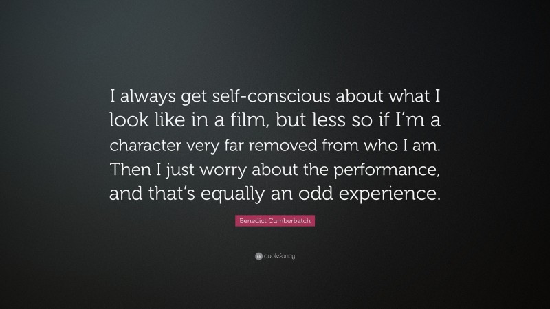 Benedict Cumberbatch Quote: “I always get self-conscious about what I look like in a film, but less so if I’m a character very far removed from who I am. Then I just worry about the performance, and that’s equally an odd experience.”