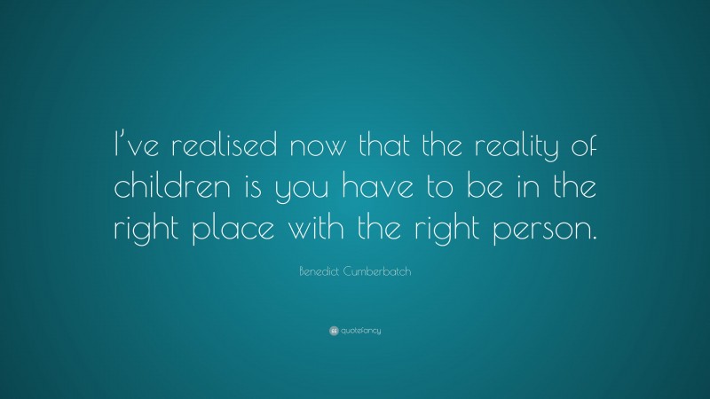 Benedict Cumberbatch Quote: “I’ve realised now that the reality of children is you have to be in the right place with the right person.”