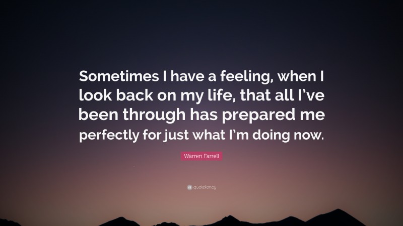 Warren Farrell Quote: “Sometimes I have a feeling, when I look back on my life, that all I’ve been through has prepared me perfectly for just what I’m doing now.”