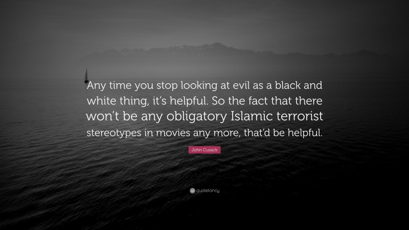 John Cusack Quote: “Any time you stop looking at evil as a black and white thing, it’s helpful. So the fact that there won’t be any obligatory Islamic terrorist stereotypes in movies any more, that’d be helpful.”