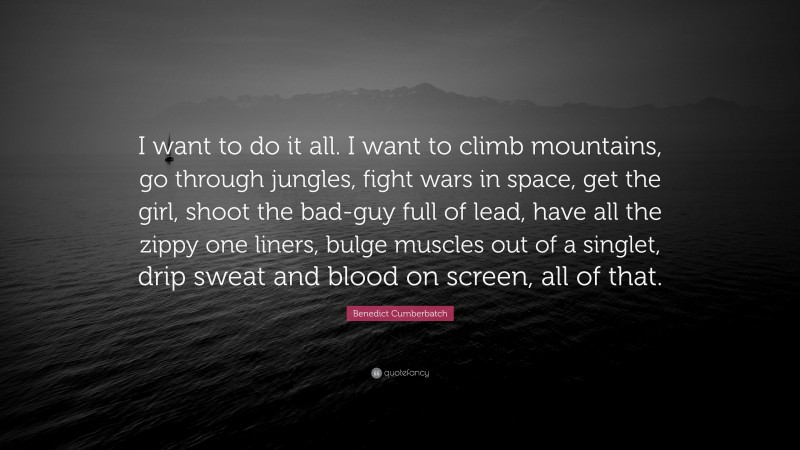 Benedict Cumberbatch Quote: “I want to do it all. I want to climb mountains, go through jungles, fight wars in space, get the girl, shoot the bad-guy full of lead, have all the zippy one liners, bulge muscles out of a singlet, drip sweat and blood on screen, all of that.”