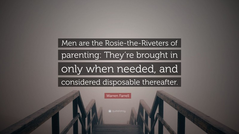 Warren Farrell Quote: “Men are the Rosie-the-Riveters of parenting: They’re brought in only when needed, and considered disposable thereafter.”