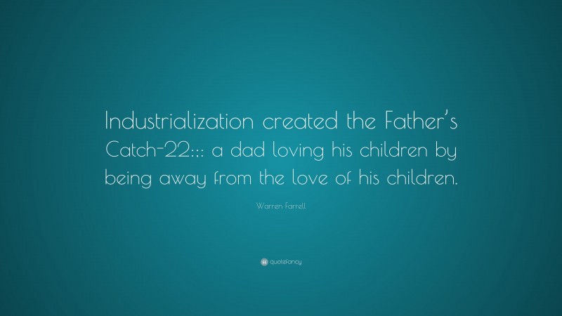 Warren Farrell Quote: “Industrialization created the Father’s Catch-22:;: a dad loving his children by being away from the love of his children.”