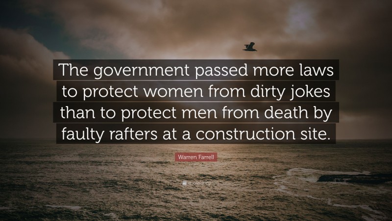 Warren Farrell Quote: “The government passed more laws to protect women from dirty jokes than to protect men from death by faulty rafters at a construction site.”