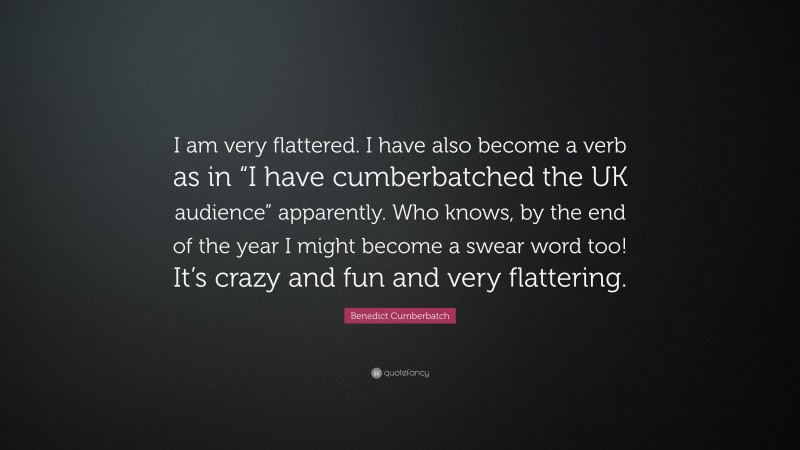 Benedict Cumberbatch Quote: “I am very flattered. I have also become a verb as in “I have cumberbatched the UK audience” apparently. Who knows, by the end of the year I might become a swear word too! It’s crazy and fun and very flattering.”