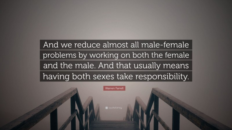 Warren Farrell Quote: “And we reduce almost all male-female problems by working on both the female and the male. And that usually means having both sexes take responsibility.”