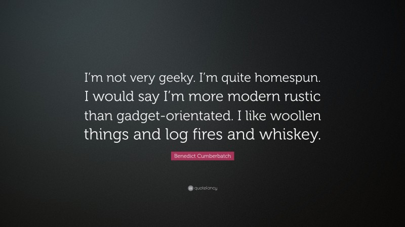 Benedict Cumberbatch Quote: “I’m not very geeky. I’m quite homespun. I would say I’m more modern rustic than gadget-orientated. I like woollen things and log fires and whiskey.”