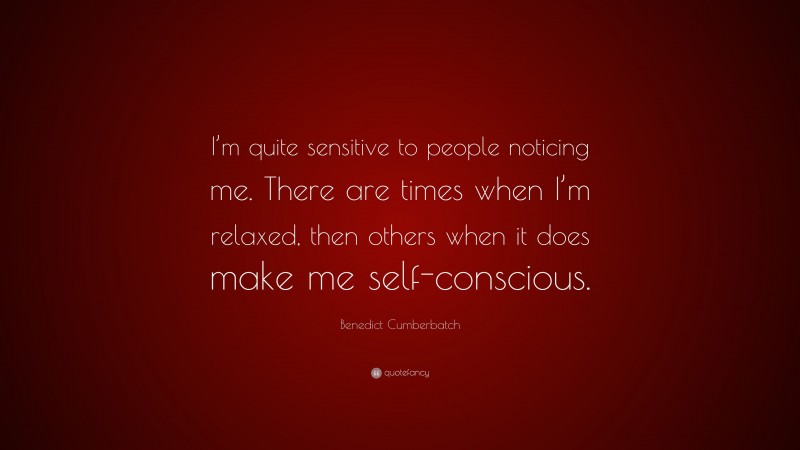 Benedict Cumberbatch Quote: “I’m quite sensitive to people noticing me. There are times when I’m relaxed, then others when it does make me self-conscious.”