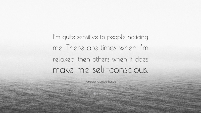 Benedict Cumberbatch Quote: “I’m quite sensitive to people noticing me. There are times when I’m relaxed, then others when it does make me self-conscious.”