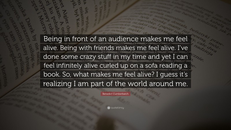 Benedict Cumberbatch Quote: “Being in front of an audience makes me feel alive. Being with friends makes me feel alive. I’ve done some crazy stuff in my time and yet I can feel infinitely alive curled up on a sofa reading a book. So, what makes me feel alive? I guess it’s realizing I am part of the world around me.”