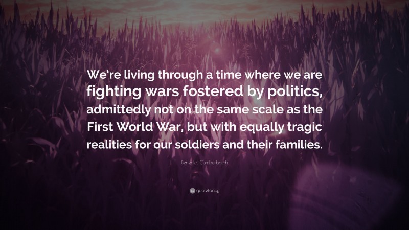 Benedict Cumberbatch Quote: “We’re living through a time where we are fighting wars fostered by politics, admittedly not on the same scale as the First World War, but with equally tragic realities for our soldiers and their families.”