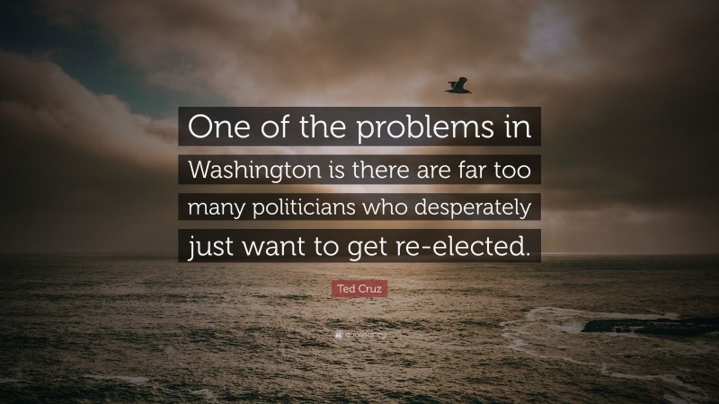 Ted Cruz Quote: “One of the problems in Washington is there are far too many politicians who desperately just want to get re-elected.”