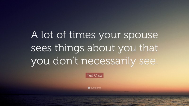 Ted Cruz Quote: “A lot of times your spouse sees things about you that you don’t necessarily see.”