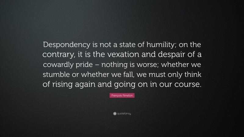 François Fénelon Quote: “Despondency is not a state of humility; on the contrary, it is the vexation and despair of a cowardly pride – nothing is worse; whether we stumble or whether we fall, we must only think of rising again and going on in our course.”