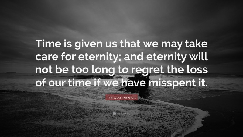 François Fénelon Quote: “Time is given us that we may take care for eternity; and eternity will not be too long to regret the loss of our time if we have misspent it.”