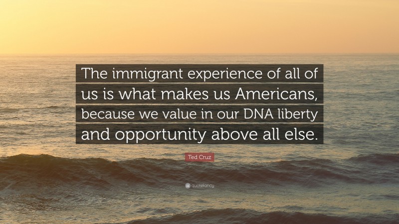 Ted Cruz Quote: “The immigrant experience of all of us is what makes us Americans, because we value in our DNA liberty and opportunity above all else.”