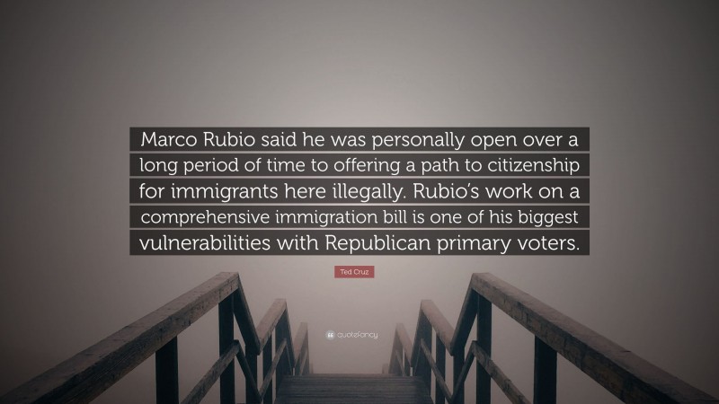 Ted Cruz Quote: “Marco Rubio said he was personally open over a long period of time to offering a path to citizenship for immigrants here illegally. Rubio’s work on a comprehensive immigration bill is one of his biggest vulnerabilities with Republican primary voters.”