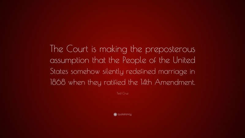 Ted Cruz Quote: “The Court is making the preposterous assumption that the People of the United States somehow silently redefined marriage in 1868 when they ratified the 14th Amendment.”