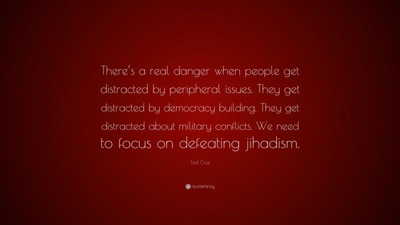 Ted Cruz Quote: “There’s a real danger when people get distracted by peripheral issues. They get distracted by democracy building. They get distracted about military conflicts. We need to focus on defeating jihadism.”