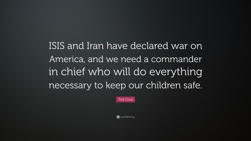 Ted Cruz Quote: “ISIS and Iran have declared war on America, and we need a commander in chief who will do everything necessary to keep our children safe.”