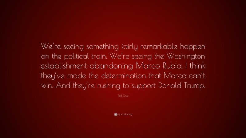 Ted Cruz Quote: “We’re seeing something fairly remarkable happen on the political train. We’re seeing the Washington establishment abandoning Marco Rubio. I think they’ve made the determination that Marco can’t win. And they’re rushing to support Donald Trump.”