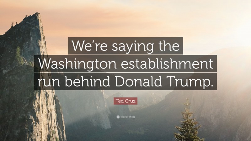 Ted Cruz Quote: “We’re saying the Washington establishment run behind Donald Trump.”