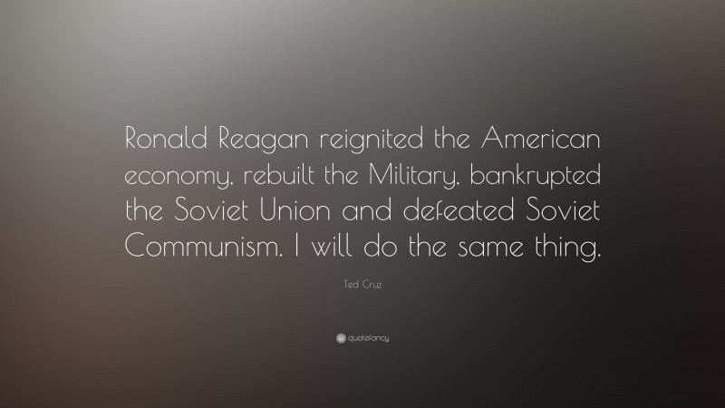Ted Cruz Quote: “Ronald Reagan reignited the American economy, rebuilt the Military, bankrupted the Soviet Union and defeated Soviet Communism. I will do the same thing.”