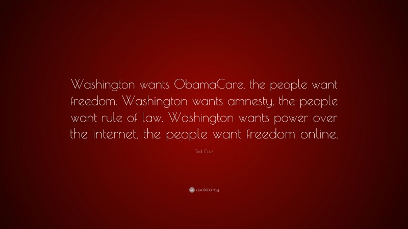 Ted Cruz Quote: “Washington wants ObamaCare, the people want freedom. Washington wants amnesty, the people want rule of law. Washington wants power over the internet, the people want freedom online.”