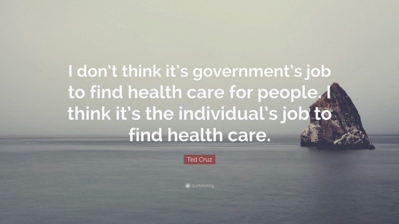 Ted Cruz Quote: “I don’t think it’s government’s job to find health care for people. I think it’s the individual’s job to find health care.”