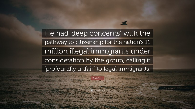 Ted Cruz Quote: “He had ‘deep concerns’ with the pathway to citizenship for the nation’s 11 million illegal immigrants under consideration by the group, calling it ‘profoundly unfair’ to legal immigrants.”