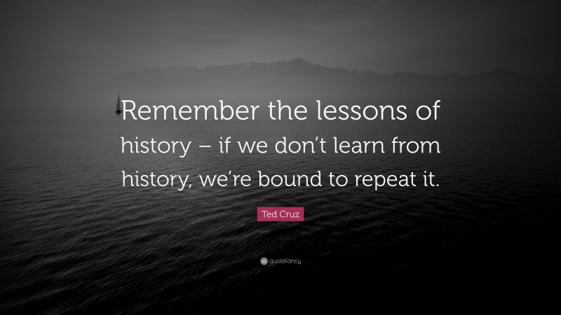 Ted Cruz Quote: “Remember the lessons of history – if we don’t learn from history, we’re bound to repeat it.”
