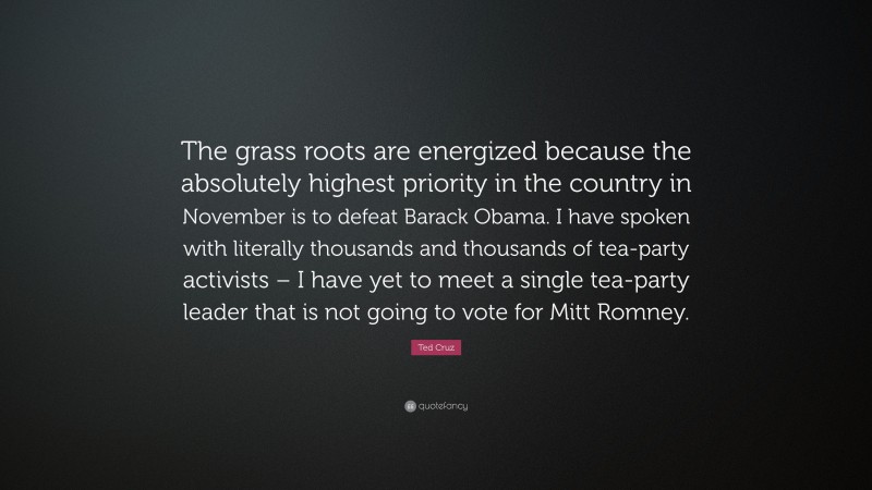 Ted Cruz Quote: “The grass roots are energized because the absolutely highest priority in the country in November is to defeat Barack Obama. I have spoken with literally thousands and thousands of tea-party activists – I have yet to meet a single tea-party leader that is not going to vote for Mitt Romney.”