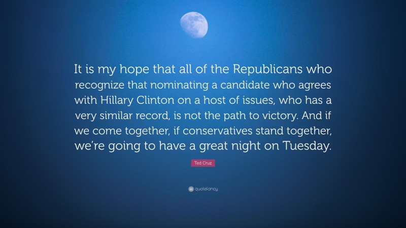 Ted Cruz Quote: “It is my hope that all of the Republicans who recognize that nominating a candidate who agrees with Hillary Clinton on a host of issues, who has a very similar record, is not the path to victory. And if we come together, if conservatives stand together, we’re going to have a great night on Tuesday.”