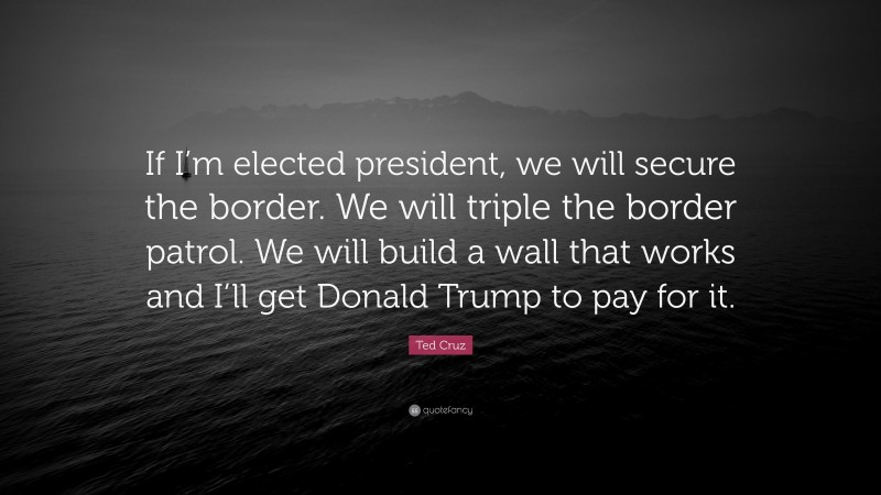 Ted Cruz Quote: “If I’m elected president, we will secure the border. We will triple the border patrol. We will build a wall that works and I’ll get Donald Trump to pay for it.”
