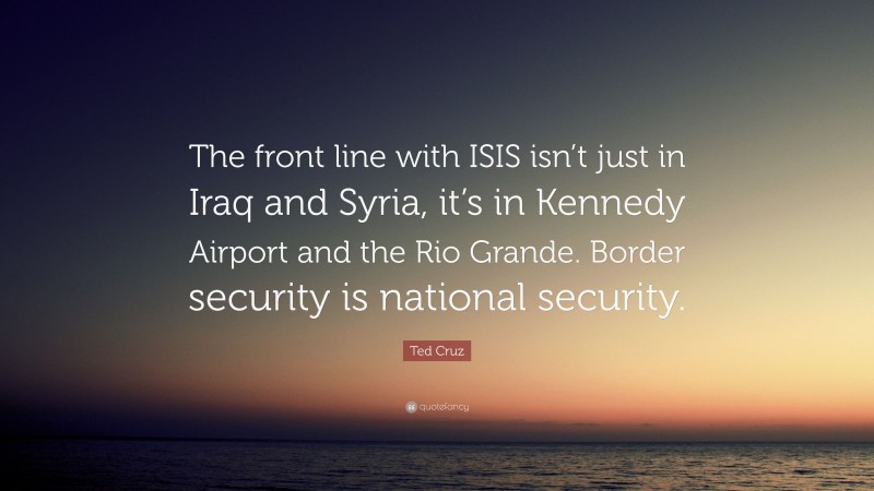 Ted Cruz Quote: “The front line with ISIS isn’t just in Iraq and Syria, it’s in Kennedy Airport and the Rio Grande. Border security is national security.”